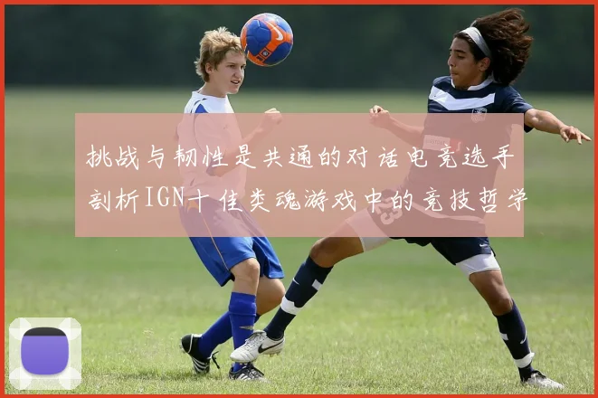 挑战与韧性是共通的对话电竞选手剖析IGN十佳类魂游戏中的竞技哲学与心流体验