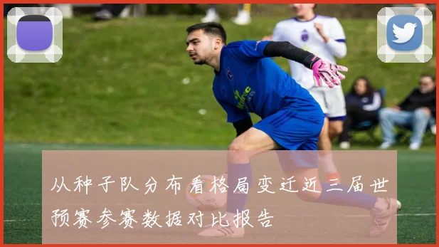 从种子队分布看格局变迁近三届世预赛参赛数据对比报告