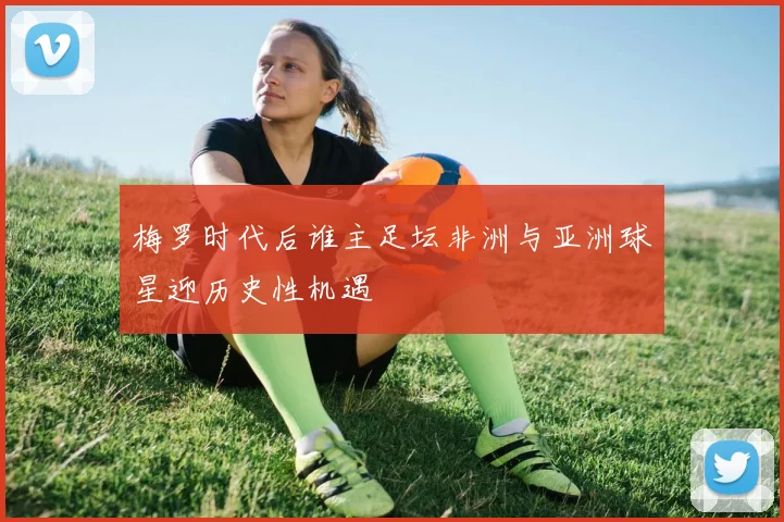 梅罗时代后谁主足坛非洲与亚洲球星迎历史性机遇